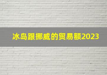 冰岛跟挪威的贸易额2023