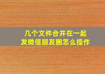 几个文件合并在一起发微信朋友圈怎么操作