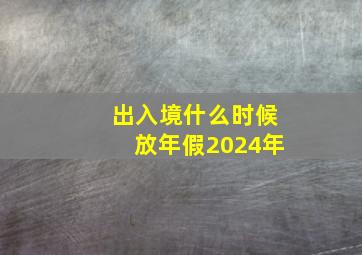 出入境什么时候放年假2024年