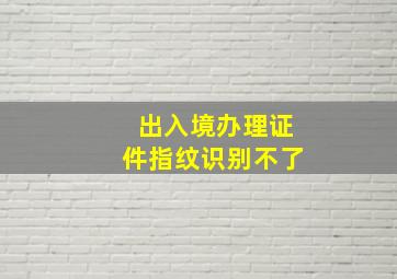 出入境办理证件指纹识别不了