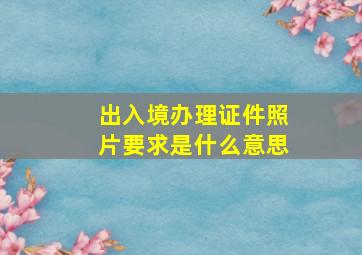 出入境办理证件照片要求是什么意思