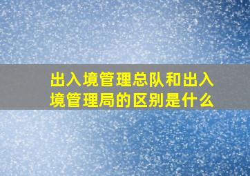 出入境管理总队和出入境管理局的区别是什么