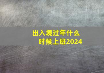 出入境过年什么时候上班2024