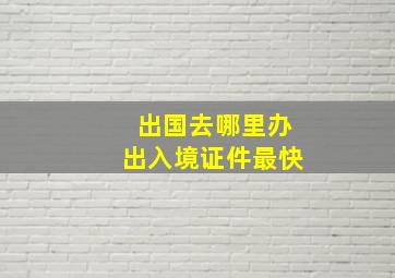 出国去哪里办出入境证件最快