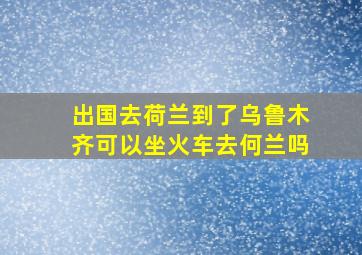 出国去荷兰到了乌鲁木齐可以坐火车去何兰吗