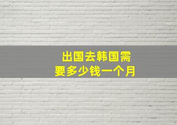 出国去韩国需要多少钱一个月