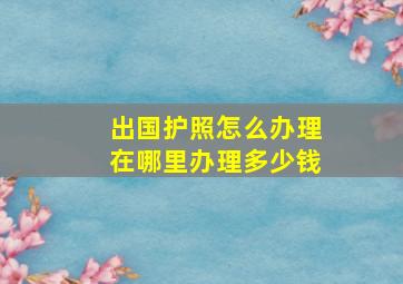 出国护照怎么办理在哪里办理多少钱