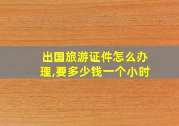 出国旅游证件怎么办理,要多少钱一个小时