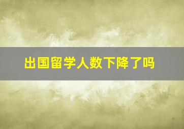 出国留学人数下降了吗