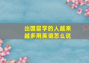 出国留学的人越来越多用英语怎么说