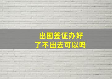 出国签证办好了不出去可以吗