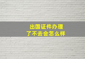 出国证件办理了不去会怎么样