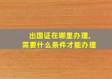 出国证在哪里办理,需要什么条件才能办理