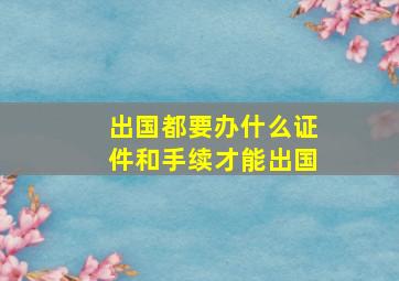 出国都要办什么证件和手续才能出国