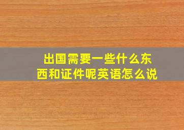 出国需要一些什么东西和证件呢英语怎么说