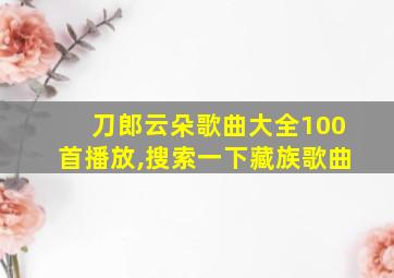 刀郎云朵歌曲大全100首播放,搜索一下藏族歌曲