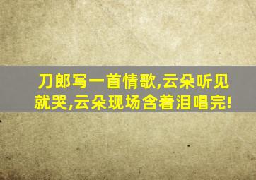 刀郎写一首情歌,云朵听见就哭,云朵现场含着泪唱完!