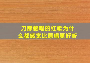 刀郎翻唱的红歌为什么都感觉比原唱更好听