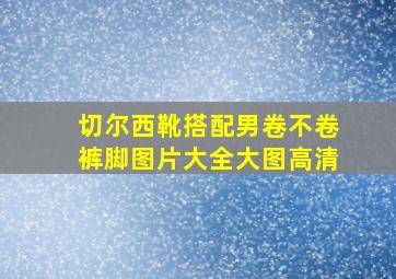 切尔西靴搭配男卷不卷裤脚图片大全大图高清