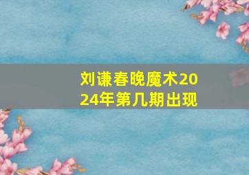 刘谦春晚魔术2024年第几期出现