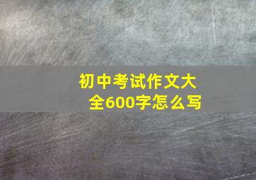 初中考试作文大全600字怎么写