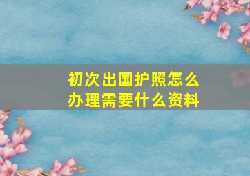 初次出国护照怎么办理需要什么资料