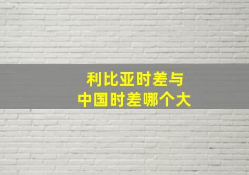 利比亚时差与中国时差哪个大