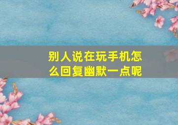 别人说在玩手机怎么回复幽默一点呢