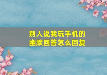 别人说我玩手机的幽默回答怎么回复