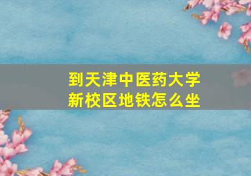 到天津中医药大学新校区地铁怎么坐