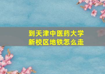 到天津中医药大学新校区地铁怎么走