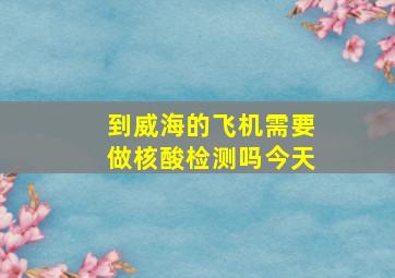 到威海的飞机需要做核酸检测吗今天