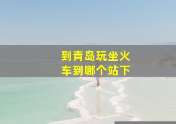 到青岛玩坐火车到哪个站下