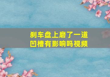 刹车盘上磨了一道凹槽有影响吗视频