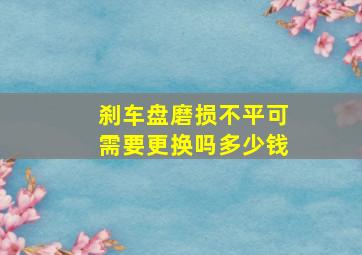 刹车盘磨损不平可需要更换吗多少钱