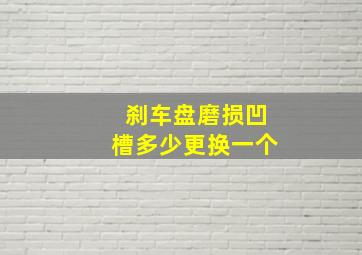 刹车盘磨损凹槽多少更换一个