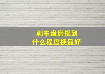 刹车盘磨损到什么程度换最好