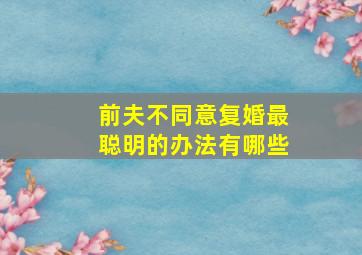 前夫不同意复婚最聪明的办法有哪些