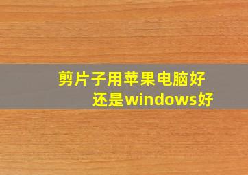 剪片子用苹果电脑好还是windows好