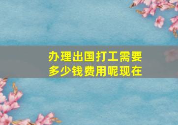 办理出国打工需要多少钱费用呢现在