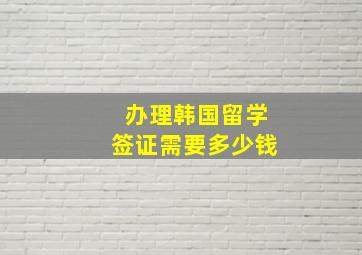 办理韩国留学签证需要多少钱