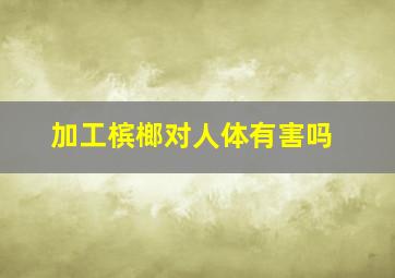 加工槟榔对人体有害吗