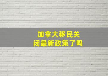 加拿大移民关闭最新政策了吗