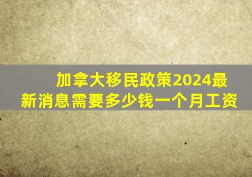 加拿大移民政策2024最新消息需要多少钱一个月工资