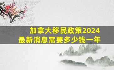 加拿大移民政策2024最新消息需要多少钱一年