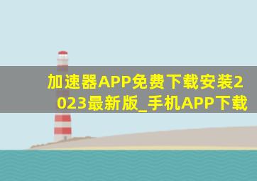 加速器APP免费下载安装2023最新版_手机APP下载