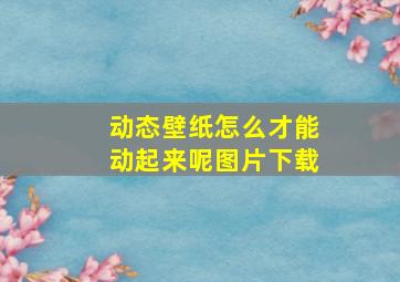 动态壁纸怎么才能动起来呢图片下载