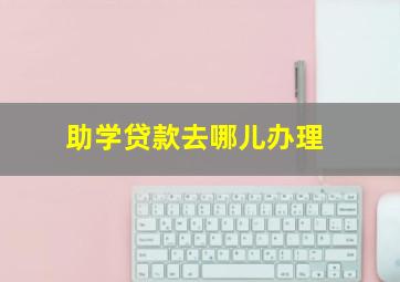 助学贷款去哪儿办理