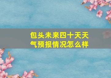 包头未来四十天天气预报情况怎么样