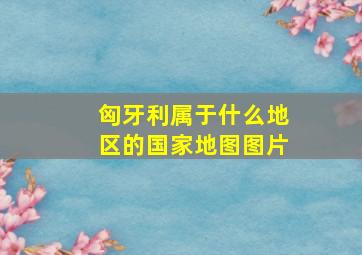 匈牙利属于什么地区的国家地图图片